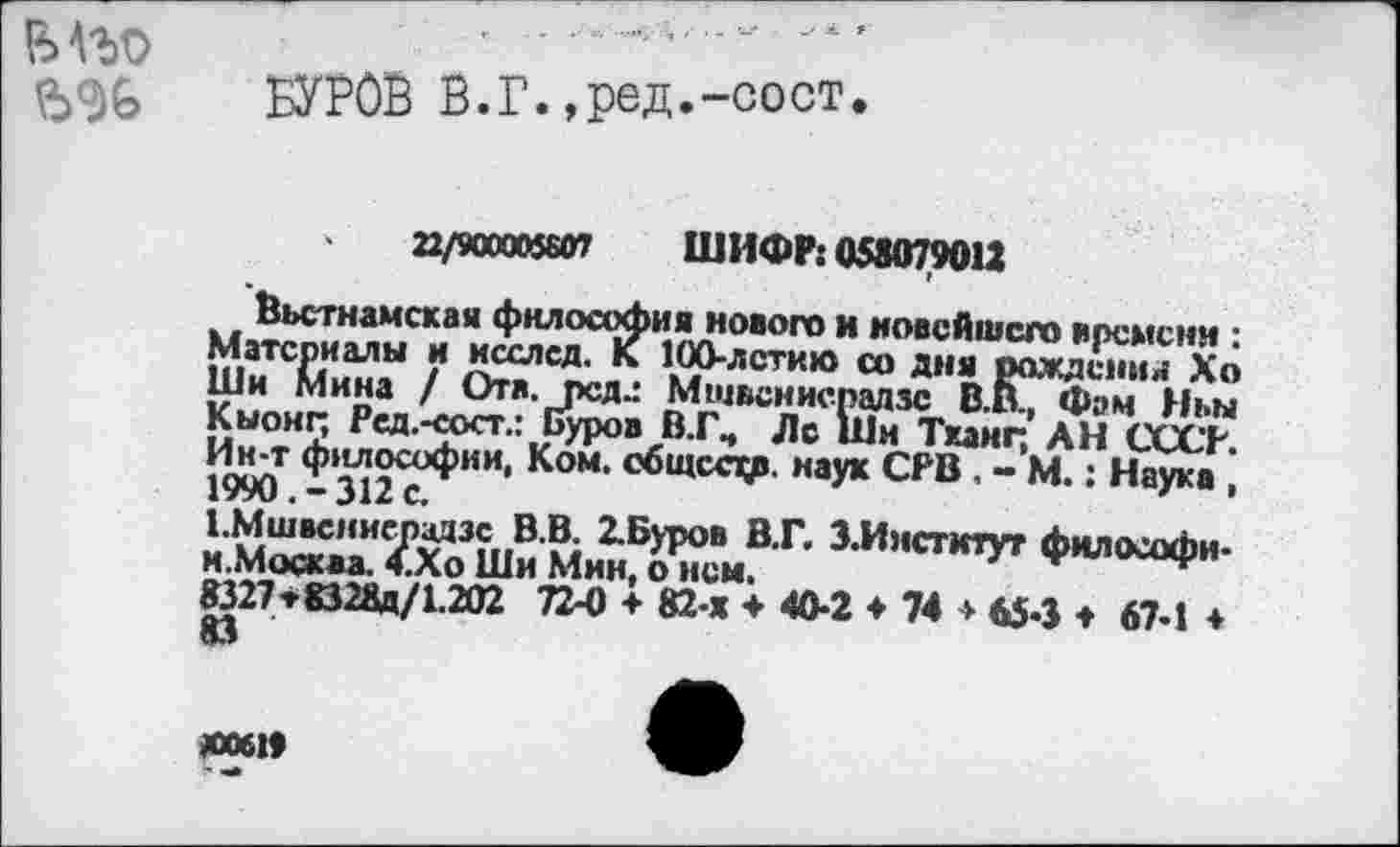 ﻿ЕМЪО	■	-
БУРОВ В.Г. ,ред.-сост.
22/900005607 ШИФР: 058079012
Вьетнамская философия нового и новейшего времени : Материалы и иселсд. К 100-летию со дня рождении Хо Ши Мина / Отв. рсд.: Мшвснисрадзс В.В., Фам Ньы Кыонг, Ред.-сост.: Буров В.Г, Ле Ши Ткан г, АН СССР. Ин-т философии, Ком. обществ наук СРВ . - М.: Наука ,
ТМшвениепцдзе В.В. 2.Буров В.Г. З.Инстктут философи-и.Москва. 4.Хо Ши Мин, о нем.
8327 т8328д/1.202 72-0 + 82-х ♦ 40-2 ♦ 74 + 65-3 ♦ 67-1 ♦
ХЮ61»
** •«*